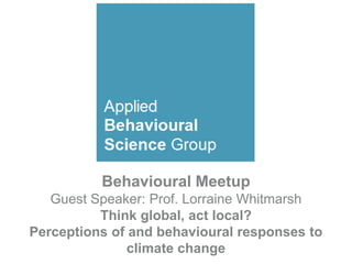 Behavioural Meetup
Guest Speaker: Prof. Lorraine Whitmarsh
Think global, act local?
Perceptions of and behavioural responses to
climate change
 