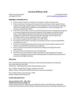 Lorraine Williams, Ph.D.
5385 Toscana Way, #336 cell: (410) 409-6458
San Diego, CA 92122 email: loriwilliamsphd@gmail.com
Highlights of Qualifications
• Senior executive experience as provost, vice provost, and head of assessment.
• Diverse experience educating and training students, including academic support, library,
academic technology, student support services, disability services, educational technology,
instructional design, adult development, teaching English as a Second Language, and
retention and graduation efforts.
• From 2014 to early 2016, oversaw successful development of new undergraduate programs
in nursing and engineering and masters programs in psychology, accounting, criminal
justice, early childhood education leadership, special education, information systems
management, public health, instructional design technology, systems engineering,
curriculum and instruction, health informatics, and finance.
• Successfully managed academic budget of over $80 million.
• Accreditation liaison officer and regional accreditation reviewer. Led successful WSCUC
accreditation site visit.
• Passion for providing high quality and innovative learning and support experiences for
students, especially those considered non-traditional.
• Focus on research and evidence-based decisions leading to learning achievement
improvements.
• Strong experience in faculty governance and leadership,
• Successes in team development, program development, and management resulted in
curriculum and program improvement including student learning outcomes achievement
and retention in higher education.
Education
Ph.D., Interdisciplinary Studies, Concentration: Educational Leadership, Union Institute &
University, Cincinnati, OH, 2008
Dissertation – Mentoring Online Adult Undergraduate Learners
M.A. in TESOL, Saint Michael's College, Colchester, VT, 1997
Master's Thesis - The Use of the Historical Present in Narrative Description
B.A. in Political Science, Spanish minor, 1987
Rutgers College, New Brunswick, NJ
Leadership Experience
Provost, October 2013 – May 2016
Ashford University, San Diego, CA
Led the academic division of the university of 50,000 students and 3,000 faculty including the
Forbes School of Business and the Colleges of Education; Liberal Arts; and Health, Human Services
 