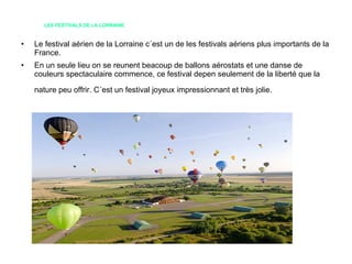 LES FESTIVALS DE LA LORRAINE Le festival aérien de la Lorraine c´est un de les festivals aériens plus importants de la France. En un seule lieu on se reunent beacoup de ballons aérostats et une danse de couleurs spectaculaire commence, ce festival depen seulement de la liberté que la nature peu offrir. C´est un festival joyeux impressionnant et très jolie.   