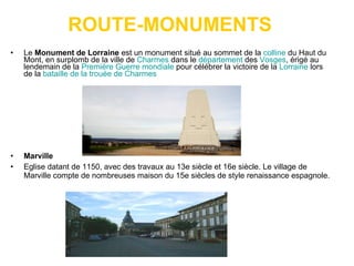 ROUTE-MONUMENTS Le  Monument de Lorraine  est un monument situé au sommet de la  colline  du Haut du Mont, en surplomb de la ville de  Charmes  dans le  département  des  Vosges , érigé au lendemain de la  Première Guerre mondiale  pour célébrer la victoire de la  Lorraine  lors de la  bataille de la trouée de Charmes Marville  Eglise datant de 1150, avec des travaux au 13e siècle et 16e siècle. Le village de Marville compte de nombreuses maison du 15e siècles de style renaissance espagnole.  