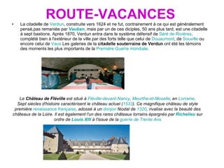 ROUTE-VACANCES La citadelle de  Verdun , construite vers 1624 et ne fut, contrairement à ce qui est généralement pensé,pas remaniée par  Vauban , mais par un de ces diciples, 50 ans plus tard, est une citadelle à sept bastions. Après 1870, Verdun entra dans le système défensif de  Séré de Rivières , complété bien à l'extérieur de la ville par des forts telle que celui de  Douaumont , de  Souville  ou encore celui de  Vaux  Les galeries de la  citadelle souterraine de Verdun  ont été les témoins des moments les plus importants de la  Première Guerre mondiale .  Le  Château de Fléville  est situé à  Fléville-devant-Nancy ,  Meurthe-et-Moselle , en  Lorraine . Sept siècles d'histoire caractérisent le château actuel ( 1533 ). Ce magnifique château de style première  renaissance française , adossé à un  donjon  féodal de  1320 , rivalise avec la beauté des châteaux de la Loire. Il est également l'un des rares châteaux lorrains épargnés par  Richelieu  sur ordre de  Louis XIII  à l'issue de la  guerre de Trente Ans 