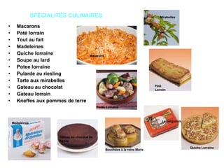 SPÉCIALITÉS CULINAIRES Macarons Paté lorrain Tout au fait Madeleines Quiche lorraine Soupe au lard Potee lorraine Pularde au riesling Tarte aux mirabelles Gateau au chocolat Gateau lorrain Kneffes aux pommes de terre Pâté Lorrain Macarons Gâteau au chocolat de Nancy Bouchées à la reine Marie   Mirabelles Madeleines La bergamote Quiche Lorraine Potée Lorraine 
