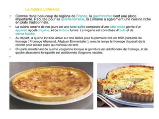 LA QUICHE LORRAINE Comme dans beaucoup de régions de  France , la  gastronomie  tient une place importante. Réputée pour sa  quiche lorraine , la Lorraine a également une cuisine riche en plats traditionnels. La quiche lorraine de nos jours est une  tarte salée  composée d'une  pâte brisée  garnie d'un  appareil , appelé  migaine , et de  lardons  fumés. La migaine est constituée d' œufs  et de  crème fraîche . Au départ, la quiche lorraine arrive sur nos tables pour la première fois en 1605 parsemé de fromage ( Fromage Allemand, Allgäuer Emmentaler ), avec le temps le fromage disparait de la recette pour laisser place au morceau de lard. On parle maintenant de quiche vosgienne lorsque la garniture est additionnée de fromage, et de quiche alsacienne lorsqu'elle est additionnée d'oignons rissolés. 