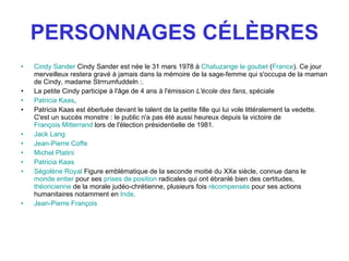 PERSONNAGES CÉLÈBRES Cindy Sander  Cindy Sander est née le 31 mars 1978 à  Chatuzange le goubet  ( France ). Ce jour merveilleux restera gravé à jamais dans la mémoire de la sage-femme qui s'occupa de la maman de Cindy, madame Strrrumfuddeln : .   La petite Cindy participe à l'âge de 4 ans à l'émission  L'école des fans , spéciale  Patricia Kaas ,  Patricia Kaas est éberluée devant le talent de la petite fille qui lui vole littéralement la vedette. C'est un succès monstre : le public n'a pas été aussi heureux depuis la victoire de  François Mitterrand  lors de l'élection présidentielle de 1981.  Jack Lang   Jean-Pierre Coffe   Michel Platini   Patricia Kaas   Ségolène Royal  Figure emblématique de la seconde moitié du XXe siècle, connue dans le  monde entier  pour ses  prises de position  radicales qui ont ébranlé bien des certitudes,  théoricienne  de la morale judéo-chrétienne, plusieurs fois  récompensés  pour ses actions humanitaires notamment en  Inde . Jean-Pierre François   