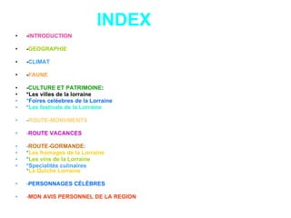 INDEX - INTRODUCTION - GEOGRAPHIE - CLIMAT - FAUNE - CULTURE ET PATRIMOINE : *Les villes de la lorraine * Foires celèebres de la Lorraine * Les festivals de la Lorraine - ROUTE-MONUMENTS - ROUTE VACANCES - ROUTE-GORMANDE : * Les fromages de la Lorraine * Les vins de la Lorraine *Specialités culinaires * La Quiche Lorraine - PERSONNAGES CÉLÈBRES - MON AVIS PERSONNEL DE LA REGION 