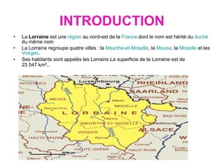 INTRODUCTION La  Lorraine  est une  région  au nord-est de la  France  dont le nom est hérité du  duché  du même nom  La Lorraine regroupe quatre villes : la  Meurthe-et-Moselle , la  Meuse , la  Moselle  et les  Vosges .  Ses habitants sont appelés les Lorrains La superficie de la Lorraine est de 23 547 km², . 
