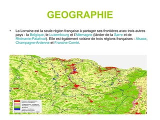 GEOGRAPHIE La Lorraine est la seule région française à partager ses frontières avec trois autres pays : la  Belgique , le  Luxembourg  et l' Allemagne  (länder de la  Sarre  et de  Rhénanie-Palatinat ). Elle est également voisine de trois régions françaises :  Alsace ,  Champagne-Ardenne  et  Franche-Comté . 