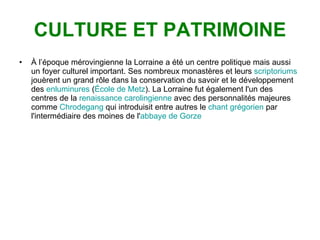 CULTURE ET PATRIMOINE À l’époque mérovingienne la Lorraine a été un centre politique mais aussi un foyer culturel important. Ses nombreux monastères et leurs  scriptoriums  jouèrent un grand rôle dans la conservation du savoir et le développement des  enluminures  ( École de Metz ). La Lorraine fut également l'un des centres de la  renaissance carolingienne  avec des personnalités majeures comme  Chrodegang  qui introduisit entre autres le  chant grégorien  par l'intermédiaire des moines de l' abbaye de Gorze   