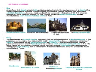 LES VILLES DE LA LORRAINE Metz Au confluent de la  Moselle  et de la  Seille , préfecture régionale et chef-lieu du département de la  Moselle , Metz, ville au passé trois fois millénaire, possède un riche patrimoine de l’époque médiévale dont témoigne la  cathédrale Saint-Étienne , jusques à nos jours. La ville est surnommé « ville jardin » du fait de la présence continue de l’eau et de jardins intégrés à la ville. En 2010, a ouvert le  centre Pompidou-Metz , annexe décentralisée du  centre national d’art et de culture  de Paris.   Cathédrale Saint-Étienne   Plan d’eau Saint-Symphorie  Le palais du Gouverneur  Le  centre Pompidou-Metz de Metz Nancy Ancienne capitale du  duché de Lorraine , aujourd'hui chef-lieu du département de la  Meurthe-et-Moselle , la ville propose un patrimoine très riche notamment la célèbre  place Stanislas , classée au patrimoine mondial de l' UNESCO  au même titre que les  places de la Carrière , et  d'Alliance . La ville possède également un riche patrimoine renaissance entre le  Palais Ducal  et les nombreux  hôtels particuliers de la vieille-ville  et de la ville-neuve. La ville est mondialement reconnue comme un grand centre de l' Art nouveau  grâce au mouvement artistique de l' école de Nancy , dont la ville conserve de nombreux bâtiments. Nancy est également la 5e ville universitaire de France.   Place Stanislas Palais des Ducs de Lorraine Villa Majorelle ,  architecture  Art nouveau Cathédrale Notre-Dame-de-l'Annonciation  de Nancy 