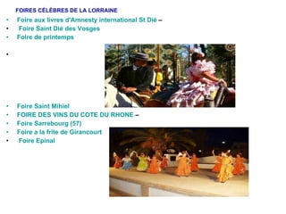 FOIRES CÉLÈBRES DE LA LORRAINE Foire aux livres d'Amnesty international St Dié  – Foire Saint Dié des Vosges Foire de printemps Foire Saint Mihiel  FOIRE DES VINS DU COTE DU RHONE  –  Foire Sarrebourg (57)   Foire a la frite de Girancourt   Foire Epinal 