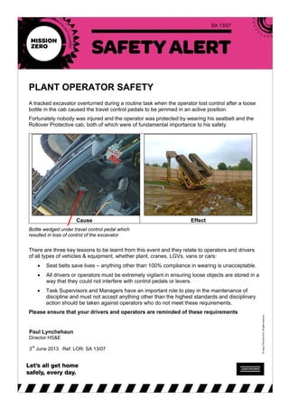 SA 13/07
PLANT OPERATOR SAFETY
A tracked excavator overturned during a routine task when the operator lost control after a loose
bottle in the cab caused the travel control pedals to be jammed in an active position.
Fortunately nobody was injured and the operator was protected by wearing his seatbelt and the
Rollover Protective cab, both of which were of fundamental importance to his safety.
Cause Effect
Bottle wedged under travel control pedal which
resulted in loss of control of the excavator
There are three key lessons to be learnt from this event and they relate to operators and drivers
of all types of vehicles & equipment, whether plant, cranes, LGVs, vans or cars:
• Seat belts save lives – anything other than 100% compliance in wearing is unacceptable.
• All drivers or operators must be extremely vigilant in ensuring loose objects are stored in a
way that they could not interfere with control pedals or levers.
• Task Supervisors and Managers have an important role to play in the maintenance of
discipline and must not accept anything other than the highest standards and disciplinary
action should be taken against operators who do not meet these requirements.
Please ensure that your drivers and operators are reminded of these requirements
Paul Lynchehaun
Director HS&E
3rd
June 2013 Ref: LOR: SA 13/07
 