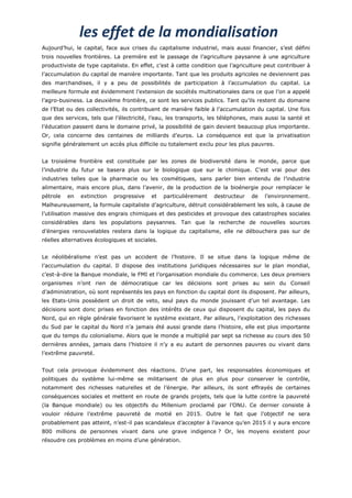 les effet de la mondialisation
Aujourd’hui, le capital, face aux crises du capitalisme industriel, mais aussi financier, s’est défini
trois nouvelles frontières. La première est le passage de l’agriculture paysanne à une agriculture
productiviste de type capitaliste. En effet, c’est à cette condition que l’agriculture peut contribuer à
l’accumulation du capital de manière importante. Tant que les produits agricoles ne deviennent pas
des marchandises, il y a peu de possibilités de participation à l’accumulation du capital. La
meilleure formule est évidemment l’extension de sociétés multinationales dans ce que l’on a appelé
l’agro-business. La deuxième frontière, ce sont les services publics. Tant qu’ils restent du domaine
de l’Etat ou des collectivités, ils contribuent de manière faible à l’accumulation du capital. Une fois
que des services, tels que l’électricité, l’eau, les transports, les téléphones, mais aussi la santé et
l’éducation passent dans le domaine privé, la possibilité de gain devient beaucoup plus importante.
Or, cela concerne des centaines de milliards d’euros. La conséquence est que la privatisation
signifie généralement un accès plus difficile ou totalement exclu pour les plus pauvres.


La troisième frontière est constituée par les zones de biodiversité dans le monde, parce que
l’industrie du futur se basera plus sur le biologique que sur le chimique. C’est vrai pour des
industries telles que la pharmacie ou les cosmétiques, sans parler bien entendu de l’industrie
alimentaire, mais encore plus, dans l’avenir, de la production de la bioénergie pour remplacer le
pétrole   en   extinction   progressive   et    particulièrement   destructeur   de   l’environnement.
Malheureusement, la formule capitaliste d’agriculture, détruit considérablement les sols, à cause de
l’utilisation massive des engrais chimiques et des pesticides et provoque des catastrophes sociales
considérables dans les populations paysannes. Tan que la recherche de nouvelles sources
d’énergies renouvelables restera dans la logique du capitalisme, elle ne débouchera pas sur de
réelles alternatives écologiques et sociales.


Le néolibéralisme n’est pas un accident de l’histoire. Il se situe dans la logique même de
l’accumulation du capital. Il dispose des institutions juridiques nécessaires sur le plan mondial,
c’est-à-dire la Banque mondiale, le FMI et l’organisation mondiale du commerce. Les deux premiers
organismes n’ont rien de démocratique car les décisions sont prises au sein du Conseil
d’administration, où sont représentés les pays en fonction du capital dont ils disposent. Par ailleurs,
les Etats-Unis possèdent un droit de veto, seul pays du monde jouissant d’un tel avantage. Les
décisions sont donc prises en fonction des intérêts de ceux qui disposent du capital, les pays du
Nord, qui en règle générale favorisent le système existant. Par ailleurs, l’exploitation des richesses
du Sud par le capital du Nord n’a jamais été aussi grande dans l’histoire, elle est plus importante
que du temps du colonialisme. Alors que le monde a multiplié par sept sa richesse au cours des 50
dernières années, jamais dans l’histoire il n’y a eu autant de personnes pauvres ou vivant dans
l’extrême pauvreté.


Tout cela provoque évidemment des réactions. D’une part, les responsables économiques et
politiques du système lui-même se militarisent de plus en plus pour conserver le contrôle,
notamment des richesses naturelles et de l’énergie. Par ailleurs, ils sont effrayés de certaines
conséquences sociales et mettent en route de grands projets, tels que la lutte contre la pauvreté
(la Banque mondiale) ou les objectifs du Millenium proclamé par l’ONU. Ce dernier consiste à
vouloir réduire l’extrême pauvreté de moitié en 2015. Outre le fait que l’objectif ne sera
probablement pas atteint, n’est-il pas scandaleux d’accepter à l’avance qu’en 2015 il y aura encore
800 millions de personnes vivant dans une grave indigence ? Or, les moyens existent pour
résoudre ces problèmes en moins d’une génération.
 