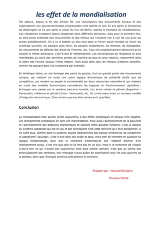 les effet de la mondialisation
Par ailleurs, depuis la fin des années 90, une convergence des mouvements sociaux et des
organisations non gouvernementales progressistes s’est opérée et cela 25 ans après le Consensus
de Washington et 10 ans après la chute du mur de Berlin, signifia le triomphe du néolibéralisme.
Ces résistances existaient depuis longtemps dans différents domaines, mais pour la première fois,
ce sont joints ensemble des mouvements et des milieux qui n’avaient rien à voir les uns avec les
autres précédemment. On a vu à Seattle ou plus tard dans le Forum social mondial se réunir les
syndicats ouvriers, les paysans sans terre, les peuples autochtones, les femmes, les écologistes,
les mouvements de défense des droits de l’homme, etc. Tous ont progressivement découvert qu’ils
avaient le même adversaire, c’est-à-dire le néolibéralisme. Les convergences de résistance se sont
manifestées au cours des dernières années de manière de plus en plus massive, notamment dans
le cadre des Forums sociaux (Porto Alegre), mais aussi dans celui de réseaux d’acteurs collectifs,
comme les paysans dans Via Campesina par exemple.


En Amérique latine, on voit émerger des partis de gauche, fruit en grande partie des mouvements
sociaux, qui mettent en route une autre logique économique de solidarité plutôt que de
compétition, qui rendent au peuple la souveraineté sur leurs ressources naturelles et qui mettent
en route des modèles économiques contredisant les logiques du fonctionnement capitaliste :
échanges sans passer par le système bancaire mondial, troc entre viande et pétrole (Argentine -
Venezuela), médecins et pétrole (Cuba - Venezuela), etc. Ils construisent aussi un nouveau modèle
d’intégration économique. Cela montre que des alternatives sont possibles.



Conclusion

La mondialisation telle qu’elle existe aujourd’hui a des effets écologiques et sociaux très négatifs.
Les changements climatiques en sont une manifestation, mais aussi l’accroissement de la pauvreté
et l’accroissement des distances économiques et sociales entre groupes humains. C’est la logique
du système capitaliste qui est en jeu et par conséquent c’est cette dernière qu’il faut délégitimer. Il
ne suffit plus, comme dans la Doctrine sociale traditionnelle des Eglises chrétiennes de condamner
le capitalisme "sauvage", c’est-à-dire dans ses excès et abus, mais bien de remettre en question sa
logique   fondamentale,   pour   que   la   recherche   d’alternatives   soit    l’objectif   premier   d’un
enseignement social. Il est vrai que cela ne se fera pas en un jour, mais si la recherche de l’utopie
(c’est-à-dire ce qui n’existe pas aujourd’hui mais peut exister demain) n’est pas au centre des
préoccupations des chrétiens, leur message n’aura guère de signification pour les plus pauvres de
la planète, alors que l’évangile annonce précisément le contraire.




                                                              Preparé par : Youssef Ghizlane

                                                                                Youness farhat
 