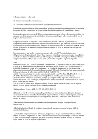 9. Precios unitarios y valor total;

10. Impuestos consignados por separado; y,

11. Descuentos y rebajas de conformidad con las costumbres mercantiles.

Las facturas, notas o boletas de venta se emitirán al menos por duplicado, debiéndose entregar el original al
comprador del bien o usuario del servicio y utilizar el duplicado para fines de contabilidad y control.

Las notas de venta, recibos, notas de débito, contratos de compraventa, boletos o documentos similares con
cualquier otra denominación, serán asimilados a facturas comerciales para todos los efectos de la Ley de
Régimen Tributario Interno.

Las personas naturales no obligadas a llevar contabilidad emitirán, a petición de parte interesada,
comprobantes relativos a la transacción o prestación de servicios en los que consten su identificación con la
consignación de sus nombres y apellidos completos, el número de su cédula de identidad o del RUC, según
el caso, la naturaleza de la transacción o prestación de servicios, la fecha de la operación, concepto y el
valor de la misma.

Los sujetos pasivos que vendan o presten servicios gravados con el IVA con tarifa diez o cero,
obligatoriamente desglosarán en la factura dicho impuesto. Sin embargo, los organismos del Sector Público
detallados en el Catastro del Sector Público elaborado por el CONADE y las empresas del Sector Público
que presten servicios públicos gravados con tarifa cero no están obligados a separar el impuesto.

Nota:
Por disposición del Art. 255 de la Constitución Política vigente, el Sistema Nacional de Planificación estará
a cargo de un organismo técnico dependiente de la Presidencia de la República, por lo que desaparece el
CONADE. Hasta que se expida su ley regulatoria y en virtud de lo dispuesto por la trigésima novena
disposición transitoria de la Constitución, ha sido creada la Oficina de Planificación, bajo la dependencia de
la Secretaría General de la Presidencia (D.E.120, R.O. 27, 16-IX-98).
Art. 27.- Emisión de facturas por medios mecánicos (Sustituido por el Art. 4 del D.E. 2553, R.O. 643-S,
28-II-95).- Las facturas, notas o boletas de venta podrán ser emitidas por medios mecánicos,
electromecánicos, electrónicos y similares, siempre que cumplan con los requisitos establecidos en el
artículo precedente. En el caso de que la empresa utilice medios electrónicos, la numeración de las facturas
podrá hacerse por este sistema.
Art. 28.- Casos en los que no es obligatorio expedir facturas, boletas o notas de venta.- No se requiere
expedir facturas, boletas o notas de venta en los siguientes casos:

1) (Suprimido por el Art. 5 del D.E. 2553, R.O. 643-S, 28-II-95);

2) Cuando se trate de operaciones efectuadas por los bancos y demás instituciones del sector financiero y
del mercado de valores, sometidas al control de la Superintendencia de Bancos o de Compañías, según el
caso. Tales operaciones se reflejarán en los comprobantes definidos o autorizados por la mencionada
entidad de control;

3) En la prestación de servicios de transporte terrestre de pasajeros, excepto el interprovincial o
internacional; y,

4) En la distribución al detalle de productos básicos, donde la práctica comercial no haga viable la
expedición de facturas.

A solicitud del comprador o usuario del servicio, las personas a las que se refiere este artículo deberán
expedir un recibo o comprobante de venta o prestación del servicio, que contendrá por lo menos el nombre
o razón social del vendedor o persona que presta el servicio, el número del RUC o cédula de identidad,
según el caso, la fecha de la operación y su valor.
 
