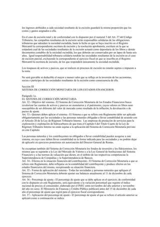 los ingresos atribuidos a cada sociedad resultante de la escisión guardará la misma proporción que los
costos y gastos asignados a ella.

En el caso de escisión total y de conformidad con lo dispuesto por el numeral 3 del Art. 27 del Código
Tributario, las compañías resultantes de la escisión serán responsables solidarias de las obligaciones
tributarias que adeudare la sociedad escindida, hasta la fecha en que se haya inscrito en el Registro
Mercantil la correspondiente escritura de escisión y la resolución aprobatoria, escritura en la que se
estipulará cual de las sociedades resultantes de la escisión actuará como depositaria de los libros y demás
documentos contables de la sociedad escindida, los que deberán ser conservados por un lapso de hasta seis
años. Igual responsabilidad tributaria solidaria tendrán las sociedades resultantes de la escisión en el caso
de escisión parcial, excluyendo la correspondiente al ejercicio fiscal en que se inscriba en el Registro
Mercantil la escritura de escisión, de los que responderá únicamente la sociedad escindida.

Los traspasos de activos y pasivos, que se realicen en procesos de escisión no estarán sujetos a impuesto a
la renta.

No será gravable ni deducible el mayor o menor valor que se refleje en la inversión de los accionistas,
socios o partícipes de las sociedades resultantes de la escisión como consecuencia de ella.

Sección III
SISTEMA DE CORRECCIÓN MONETARIA DE LOS ESTADOS FINANCIEROS

Parágrafo 1o.
EL SISTEMA DE CORRECCIÓN MONETARIA
Art. 32.- Objetivo del sistema.- El Sistema de Corrección Monetaria de los Estados Financieros busca
revalorizar las cuentas de activos y pasivos no monetarios y el patrimonio, cuyos valores en libros sean
susceptibles de ser diferente del valor de mercado como resultado de la inflación, la devaluación o de
pactos de ajuste.
Art. 33.- Quienes deben aplicar el sistema.- El Sistema a que se refiere este Reglamento debe ser aplicado
obligatoriamente por las sociedades y las personas naturales obligadas a llevar contabilidad de acuerdo con
el Artículo 20 de la Ley de Régimen Tributario Interno. Las empresas de prestación de servicios para la
exploración y explotación de hidrocarburos de que trata el Capítulo I del Título Cuarto de la Ley de
Régimen Tributario Interno no están sujetas a la aplicación del Sistema de Corrección Monetaria previsto
en este Capítulo.

Las personas naturales y los contribuyentes no obligados a llevar contabilidad pueden acogerse a este
sistema, en cuyo caso deben llevar contabilidad en la forma indicada para las sociedades y no podrán dejar
de aplicarlo en ejercicios posteriores sin autorización del Director General de Rentas.

Se exceptúan también del Sistema de Corrección Monetaria los fondos de inversión y los fideicomisos, los
mismos que se sujetarán a la Ley del Mercado de Valores y a la Ley General de Instituciones del Sistema
Financiero y a las normas de valuación que dicten, en el ámbito de sus respectivas competencias la
Superintendencia de Compañías y la Superintendencia de Bancos.
Art. 34.- Efectos en la situación financiera del contribuyente.- El Sistema de Corrección Monetaria a que se
refiere este Reglamento, debe reflejarse en la contabilidad del contribuyente y produce efectos en los
estados financieros del mismo, reexpresando su situación financiera.
Art. 35.- Forma de aplicación del sistema.- Todas las sociedades y personas naturales que apliquen el
Sistema de Corrección Monetaria deberán ajustar sus balances anualmente al 31 de diciembre de cada
ejercicio.
Art. 36.- Porcentaje de ajuste.- El porcentaje de ajuste que se debe aplicar en el ejercicio, de conformidad
con lo dispuesto en este Reglamento, será equivalente a la variación porcentual que registre el índice
nacional de precios al consumidor, elaborado por el INEC entre noviembre del año anterior y noviembre
del año en curso. El Ministerio de Finanzas y Crédito Público publicará antes del 15 de diciembre de cada
año el porcentaje de ajuste que regirá para el ejercicio fiscal correspondiente.
Art. 37.- Aplicación del porcentaje de ajuste.- El porcentaje de ajuste al que se refiere el artículo anterior se
aplicará como a continuación se indica:
 