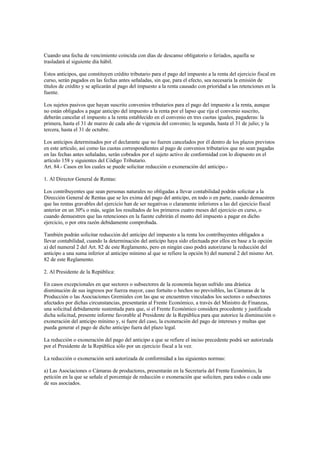 Cuando una fecha de vencimiento coincida con días de descanso obligatorio o feriados, aquella se
trasladará al siguiente día hábil.

Estos anticipos, que constituyen crédito tributario para el pago del impuesto a la renta del ejercicio fiscal en
curso, serán pagados en las fechas antes señaladas, sin que, para el efecto, sea necesaria la emisión de
títulos de crédito y se aplicarán al pago del impuesto a la renta causado con prioridad a las retenciones en la
fuente.

Los sujetos pasivos que hayan suscrito convenios tributarios para el pago del impuesto a la renta, aunque
no están obligados a pagar anticipo del impuesto a la renta por el lapso que rija el convenio suscrito,
deberán cancelar el impuesto a la renta establecido en el convenio en tres cuotas iguales, pagaderas: la
primera, hasta el 31 de marzo de cada año de vigencia del convenio; la segunda, hasta el 31 de julio; y la
tercera, hasta el 31 de octubre.

Los anticipos determinados por el declarante que no fueren cancelados por él dentro de los plazos previstos
en este artículo, así como las cuotas correspondientes al pago de convenios tributarios que no sean pagadas
en las fechas antes señaladas, serán cobrados por el sujeto activo de conformidad con lo dispuesto en el
artículo 158 y siguientes del Código Tributario.
Art. 84.- Casos en los cuales se puede solicitar reducción o exoneración del anticipo.-

1. Al Director General de Rentas:

Los contribuyentes que sean personas naturales no obligadas a llevar contabilidad podrán solicitar a la
Dirección General de Rentas que se les exima del pago del anticipo, en todo o en parte, cuando demuestren
que las rentas gravables del ejercicio han de ser negativas o claramente inferiores a las del ejercicio fiscal
anterior en un 30% o más, según los resultados de los primeros cuatro meses del ejercicio en curso, o
cuando demuestren que las retenciones en la fuente cubrirán el monto del impuesto a pagar en dicho
ejercicio, o por otra razón debidamente comprobada.

También podrán solicitar reducción del anticipo del impuesto a la renta los contribuyentes obligados a
llevar contabilidad, cuando la determinación del anticipo haya sido efectuada por ellos en base a la opción
a) del numeral 2 del Art. 82 de este Reglamento, pero en ningún caso podrá autorizarse la reducción del
anticipo a una suma inferior al anticipo mínimo al que se refiere la opción b) del numeral 2 del mismo Art.
82 de este Reglamento.

2. Al Presidente de la República:

En casos excepcionales en que sectores o subsectores de la economía hayan sufrido una drástica
disminución de sus ingresos por fuerza mayor, caso fortuito o hechos no previsibles, las Cámaras de la
Producción o las Asociaciones Gremiales con las que se encuentren vinculados los sectores o subsectores
afectados por dichas circunstancias, presentarán al Frente Económico, a través del Ministro de Finanzas,
una solicitud debidamente sustentada para que, si el Frente Económico considera procedente y justificada
dicha solicitud, presente informe favorable al Presidente de la República para que autorice la disminución o
exoneración del anticipo mínimo y, si fuere del caso, la exoneración del pago de intereses y multas que
pueda generar el pago de dicho anticipo fuera del plazo legal.

La reducción o exoneración del pago del anticipo a que se refiere el inciso precedente podrá ser autorizada
por el Presidente de la República sólo por un ejercicio fiscal a la vez.

La reducción o exoneración será autorizada de conformidad a las siguientes normas:

a) Las Asociaciones o Cámaras de productores, presentarán en la Secretaría del Frente Económico, la
petición en la que se señale el porcentaje de reducción o exoneración que soliciten, para todos o cada uno
de sus asociados.
 