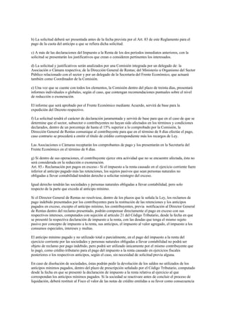 b) La solicitud deberá ser presentada antes de la fecha prevista por el Art. 83 de este Reglamento para el
pago de la cuota del anticipo a que se refiera dicha solicitud.

c) A más de las declaraciones del Impuesto a la Renta de los dos períodos inmediatos anteriores, con la
solicitud se presentarán los justificativos que crean o consideren pertinentes los interesados.

d) La solicitud y justificativos serán analizados por una Comisión integrada por un delegado de: la
Asociación o Cámara respectiva; de la Dirección General de Rentas; del Ministerio u Organismo del Sector
Público relacionado con el sector y por un delegado de la Secretaría del Frente Económico, que actuará
también como Coordinador de la Comisión.

e) Una vez que se cuente con todos los elementos, la Comisión dentro del plazo de treinta días, presentará
informes individuales o globales, según el caso, que contengan recomendaciones puntuales sobre el nivel
de reducción o exoneración.

El informe que será aprobado por el Frente Económico mediante Acuerdo, servirá de base para la
expedición del Decreto respectivo.

f) La solicitud tendrá el carácter de declaración juramentada y servirá de base para que en el caso de que se
determine que el sector, subsector o contribuyentes no hayan sido afectados en los términos y condiciones
declarados, dentro de un porcentaje de hasta el 15% superior a lo comprobado por la Comisión, la
Dirección General de Rentas comunique al contribuyente para que en el término de 8 días efectúe el pago,
caso contrario se procederá a emitir el título de crédito correspondiente más los recargos de Ley.

Las Asociaciones o Cámaras receptarán los comprobantes de pago y los presentarán en la Secretaría del
Frente Económico en el término de 8 días.

g) Si dentro de sus operaciones, el contribuyente ejerce otra actividad que no se encuentre afectada, ésta no
será considerada en la reducción o exoneración.
Art. 85.- Reclamación por pagos en exceso.- Si el impuesto a la renta causado en el ejercicio corriente fuere
inferior al anticipo pagado más las retenciones, los sujetos pasivos que sean personas naturales no
obligadas a llevar contabilidad tendrán derecho a solicitar reintegro del exceso.

Igual derecho tendrán las sociedades y personas naturales obligadas a llevar contabilidad, pero solo
respecto de la parte que exceda al anticipo mínimo.

Si el Director General de Rentas no resolviese, dentro de los plazos que le señala la Ley, los reclamos de
pago indebido presentados por los contribuyentes para la restitución de las retenciones y los anticipos
pagados en exceso, excepto el anticipo mínimo, los contribuyentes, previa notificación al Director General
de Rentas dentro del reclamo presentado, podrán compensar directamente el pago en exceso con sus
respectivos intereses, computados con sujeción al artículo 21 del Código Tributario, desde la fecha en que
se presentó la respectiva declaración de impuesto a la renta, con las deudas que tenga el mismo sujeto
pasivo por concepto de impuesto a la renta, sus anticipos, el impuesto al valor agregado, el impuesto a los
consumos especiales, intereses y multas.

El anticipo mínimo pagado y no utilizado total o parcialmente, en el pago del impuesto a la renta del
ejercicio corriente por las sociedades y personas naturales obligadas a llevar contabilidad no podrá ser
objeto de reclamo por pago indebido, pero podrá ser utilizado únicamente por el mismo contribuyente que
lo pagó, como crédito tributario para el pago del impuesto a la renta causado en ejercicios fiscales
posteriores o los respectivos anticipos, según el caso, sin necesidad de solicitud previa alguna.

En caso de disolución de sociedades, éstas podrán pedir la devolución de los saldos no utilizados de los
anticipos mínimos pagados, dentro del plazo de prescripción señalado por el Código Tributario, computado
desde la fecha en que se presentó la declaración de impuesto a la renta relativa al ejercicio al que
correspondan los anticipos mínimos pagados. Si la sociedad se reactivare antes de concluir el proceso de
liquidación, deberá restituir al Fisco el valor de las notas de crédito emitidas a su favor como consecuencia
 