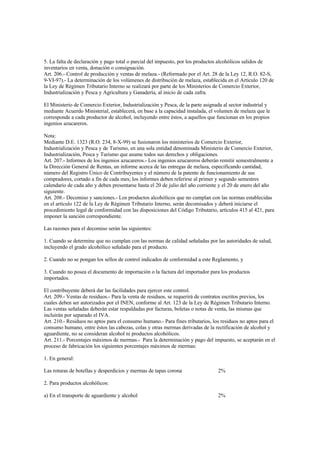 5. La falta de declaración y pago total o parcial del impuesto, por los productos alcohólicos salidos de
inventarios en venta, donación o consignación.
Art. 206.- Control de producción y ventas de melaza.- (Reformado por el Art. 28 de la Ley 12, R.O. 82-S,
9-VI-97).- La determinación de los volúmenes de distribución de melaza, establecida en el Artículo 120 de
la Ley de Régimen Tributario Interno se realizará por parte de los Ministerios de Comercio Exterior,
Industrialización y Pesca y Agricultura y Ganadería, al inicio de cada zafra.

El Ministerio de Comercio Exterior, Industrialización y Pesca, de la parte asignada al sector industrial y
mediante Acuerdo Ministerial, establecerá, en base a la capacidad instalada, el volumen de melaza que le
corresponde a cada productor de alcohol, incluyendo entre éstos, a aquellos que funcionan en los propios
ingenios azucareros.

Nota:
Mediante D.E. 1323 (R.O. 234, 8-X-99) se fusionaron los ministerios de Comercio Exterior,
Industrialización y Pesca y de Turismo, en una sola entidad denominada Ministerio de Comercio Exterior,
Industrialización, Pesca y Turismo que asume todos sus derechos y obligaciones.
Art. 207.- Informes de los ingenios azucareros.- Los ingenios azucareros deberán remitir semestralmente a
la Dirección General de Rentas, un informe acerca de las entregas de melaza, especificando cantidad,
número del Registro Único de Contribuyentes y el número de la patente de funcionamiento de sus
compradores, cortado a fin de cada mes; los informes deben referirse al primer y segundo semestres
calendario de cada año y deben presentarse hasta el 20 de julio del año corriente y el 20 de enero del año
siguiente.
Art. 208.- Decomiso y sanciones.- Los productos alcohólicos que no cumplan con las normas establecidas
en el artículo 122 de la Ley de Régimen Tributario Interno, serán decomisados y deberá iniciarse el
procedimiento legal de conformidad con las disposiciones del Código Tributario, artículos 415 al 421, para
imponer la sanción correspondiente.

Las razones para el decomiso serán las siguientes:

1. Cuando se determine que no cumplan con las normas de calidad señaladas por las autoridades de salud,
incluyendo el grado alcohólico señalado para el producto.

2. Cuando no se pongan los sellos de control indicados de conformidad a este Reglamento, y

3. Cuando no posea el documento de importación o la factura del importador para los productos
importados.

El contribuyente deberá dar las facilidades para ejercer este control.
Art. 209.- Ventas de residuos.- Para la venta de residuos, se requerirá de contratos escritos previos, los
cuales deben ser autorizados por el INEN, conforme al Art. 123 de la Ley de Régimen Tributario Interno.
Las ventas señaladas deberán estar respaldadas por facturas, boletas o notas de venta, las mismas que
incluirán por separado el IVA.
Art. 210.- Residuos no aptos para el consumo humano.- Para fines tributarios, los residuos no aptos para el
consumo humano, entre éstos las cabezas, colas y otras mermas derivadas de la rectificación de alcohol y
aguardiente, no se consideran alcohol ni productos alcohólicos.
Art. 211.- Porcentajes máximos de mermas.- Para la determinación y pago del impuesto, se aceptarán en el
proceso de fabricación los siguientes porcentajes máximos de mermas:

1. En general:

Las roturas de botellas y desperdicios y mermas de tapas corona                  2%

2. Para productos alcohólicos:

a) En el transporte de aguardiente y alcohol                                     2%
 