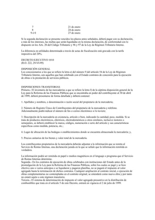 7                                   21 de enero
          8                                   24 de enero
         9ó0                                  27 de enero

Si la segunda declaración se presenta vencidos los plazos antes señalados, deberá pagar con su declaración,
a más de los intereses, las multas que serán liquidadas en la misma declaración, de conformidad con lo
dispuesto en los Arts. 20 del Código Tributario y 96 y 97 de la Ley de Régimen Tributario Interno.

La diferencia en utilidades determinada a través de actas de fiscalización está gravada con la tarifa
impositiva del 20%.

DECRETO EJECUTIVO 1010
(R.O. 222, 29-VI-99)

DISPOSICIÓN GENERAL
Los concesionarios a los que se refiere la letra e) del número 9 del artículo 54 de la Ley de Régimen
Tributario Interno, son aquellos que han celebrado con el Estado contratos de concesión para la ejecución
de obras o la prestación de servicios públicos.


DISPOSICIONES TRANSITORIAS
Primera.- El inventario de las mercaderías a que se refiere la letra f) de la séptima disposición general de la
Ley para la Reforma de las Finanzas Públicas que se encontraba en poder del contribuyente al 30 de abril
de 1999, deberá presentarse de forma detallada y deberá contener:

1. Apellidos y nombres, o denominación o razón social del propietario de la mercadería;

2. Número de Registro Único de Contribuyentes del propietario de la mercadería y teléfono.
Adicionalmente podrá indicar el número de fax o correo electrónico si lo tuviere;

3. Descripción de la mercadería en existencia, artículo o bien, indicando la cantidad, peso, medida. Si se
trata de productos electrónicos, eléctricos, electrodomésticos u otros similares, inclusive motores o
semejantes, se deberá establecer la marca, códigos, numeración o serie del artículo y sus características
específicas como medida, potencia, etc.;

4. Lugar de ubicación de las bodegas o establecimientos donde se encuentra almacenada la mercadería; y,

5. Precios unitarios de los bienes y valor total de la mercadería.

Los contribuyentes propietarios de la mercadería deberán adjuntar a la información que se remita al
Servicio de Rentas Internas, una declaración jurada en la que se señale que la información remitida es
verdadera.

La información podrá ser remitida en papel o medios magnéticos en el lenguaje o programa que el Servicio
de Rentas Internas determine.
Segunda.- En los contratos de ejecución de obras celebrados con instituciones del Estado antes de la
promulgación de la Ley para la Reforma de las Finanzas Públicas, sobre los cuales se pagó y se hizo
efectivo uno o varios anticipos o se liquidaron y pagaron planillas, no se pagará el impuesto al valor
agregado hasta la terminación de dichos contratos. Cualquier ampliación al contrato inicial, o ejecución de
obras complementarias no contempladas en el contrato original, se entenderá como nueva obra y por tanto
no estará sujeto a este régimen transitorio.
Tercera.- El sistema de determinación de impuesto al valor agregado presuntivo en la distribución de
combustibles que trata en el artículo 5 de este Decreto, entrará en vigencia el 2 de julio de 1999.
 