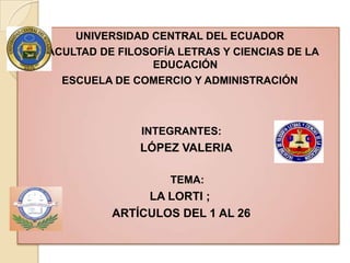 UNIVERSIDAD CENTRAL DEL ECUADOR
FACULTAD DE FILOSOFÍA LETRAS Y CIENCIAS DE LA
                 EDUCACIÓN
   ESCUELA DE COMERCIO Y ADMINISTRACIÓN



                INTEGRANTES:
                LÓPEZ VALERIA

                    TEMA:
                LA LORTI ;
           ARTÍCULOS DEL 1 AL 26
 