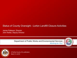 A Fairfax County, VA, publication
Department of Public Works and Environmental Services
Working for You!
Status of County Oversight - Lorton Landfill Closure Activities
James Patteson, Director
John Kellas, Deputy Director
March 13, 2018
 