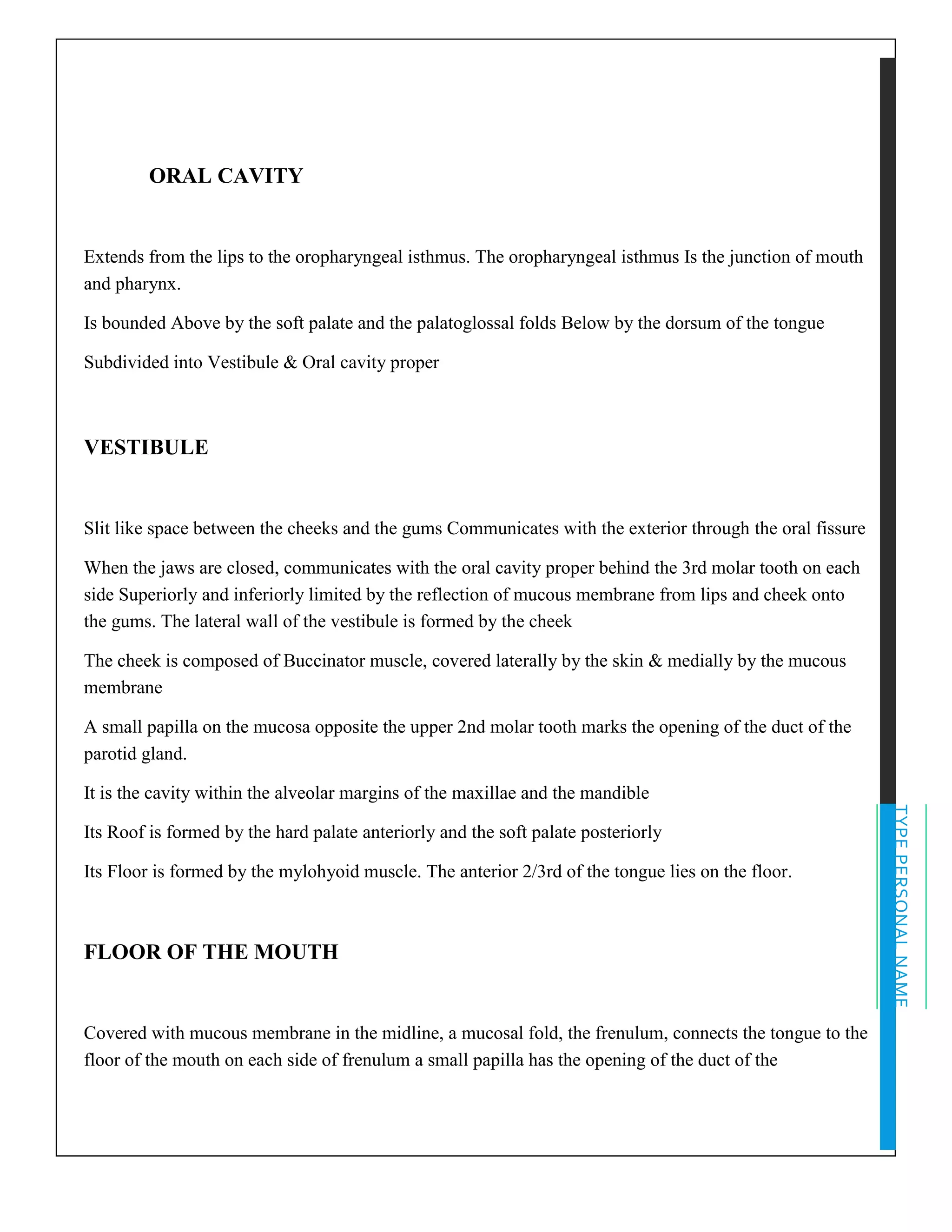 TYPEPERSONALNAME
ORAL CAVITY
Extends from the lips to the oropharyngeal isthmus. The oropharyngeal isthmus Is the junction of mouth
and pharynx.
Is bounded Above by the soft palate and the palatoglossal folds Below by the dorsum of the tongue
Subdivided into Vestibule & Oral cavity proper
VESTIBULE
Slit like space between the cheeks and the gums Communicates with the exterior through the oral fissure
When the jaws are closed, communicates with the oral cavity proper behind the 3rd molar tooth on each
side Superiorly and inferiorly limited by the reflection of mucous membrane from lips and cheek onto
the gums. The lateral wall of the vestibule is formed by the cheek
The cheek is composed of Buccinator muscle, covered laterally by the skin & medially by the mucous
membrane
A small papilla on the mucosa opposite the upper 2nd molar tooth marks the opening of the duct of the
parotid gland.
It is the cavity within the alveolar margins of the maxillae and the mandible
Its Roof is formed by the hard palate anteriorly and the soft palate posteriorly
Its Floor is formed by the mylohyoid muscle. The anterior 2/3rd of the tongue lies on the floor.
FLOOR OF THE MOUTH
Covered with mucous membrane in the midline, a mucosal fold, the frenulum, connects the tongue to the
floor of the mouth on each side of frenulum a small papilla has the opening of the duct of the
 