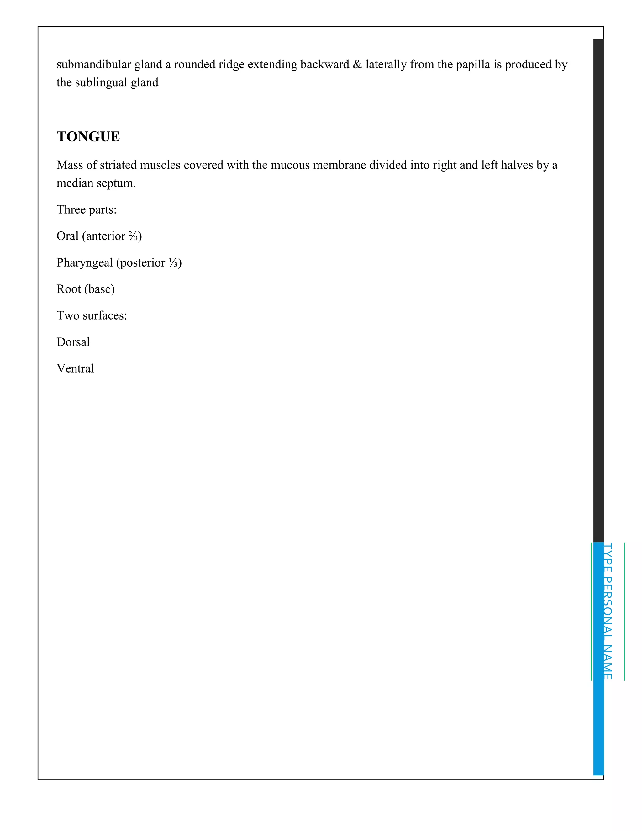 TYPEPERSONALNAME
submandibular gland a rounded ridge extending backward & laterally from the papilla is produced by
the sublingual gland
TONGUE
Mass of striated muscles covered with the mucous membrane divided into right and left halves by a
median septum.
Three parts:
Oral (anterior ⅔)
Pharyngeal (posterior ⅓)
Root (base)
Two surfaces:
Dorsal
Ventral
 