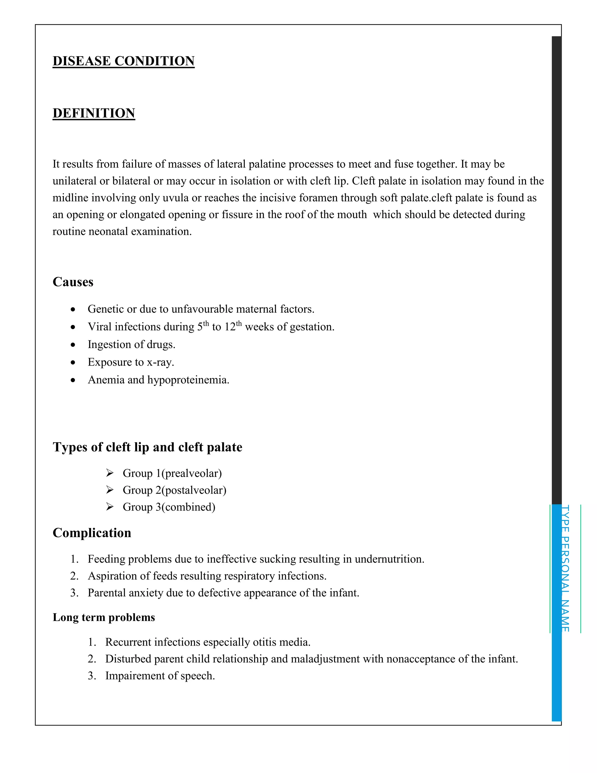 TYPEPERSONALNAME
DISEASE CONDITION
DEFINITION
It results from failure of masses of lateral palatine processes to meet and fuse together. It may be
unilateral or bilateral or may occur in isolation or with cleft lip. Cleft palate in isolation may found in the
midline involving only uvula or reaches the incisive foramen through soft palate.cleft palate is found as
an opening or elongated opening or fissure in the roof of the mouth which should be detected during
routine neonatal examination.
Causes
• Genetic or due to unfavourable maternal factors.
• Viral infections during 5th
to 12th
weeks of gestation.
• Ingestion of drugs.
• Exposure to x-ray.
• Anemia and hypoproteinemia.
Types of cleft lip and cleft palate
➢ Group 1(prealveolar)
➢ Group 2(postalveolar)
➢ Group 3(combined)
Complication
1. Feeding problems due to ineffective sucking resulting in undernutrition.
2. Aspiration of feeds resulting respiratory infections.
3. Parental anxiety due to defective appearance of the infant.
Long term problems
1. Recurrent infections especially otitis media.
2. Disturbed parent child relationship and maladjustment with nonacceptance of the infant.
3. Impairement of speech.
 