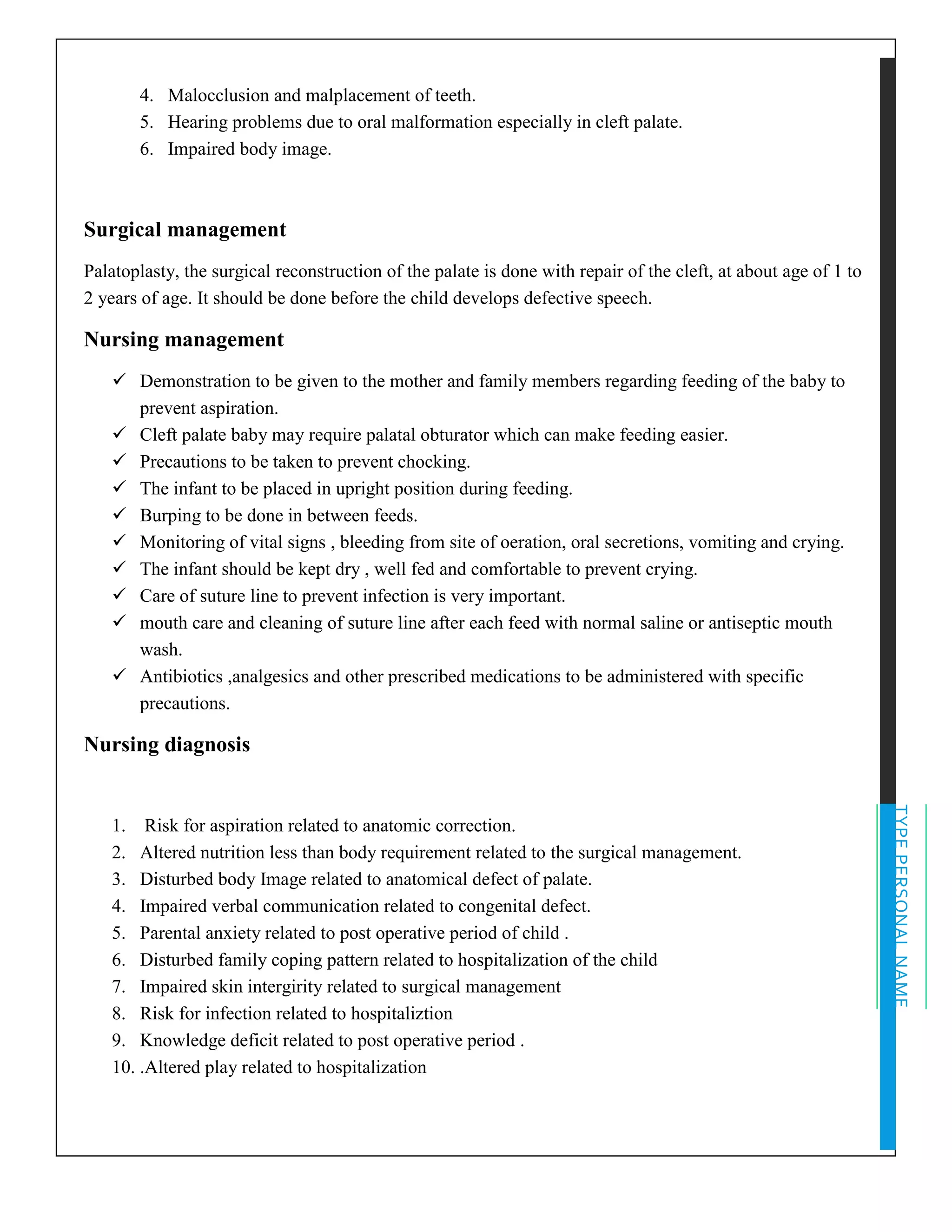 TYPEPERSONALNAME
4. Malocclusion and malplacement of teeth.
5. Hearing problems due to oral malformation especially in cleft palate.
6. Impaired body image.
Surgical management
Palatoplasty, the surgical reconstruction of the palate is done with repair of the cleft, at about age of 1 to
2 years of age. It should be done before the child develops defective speech.
Nursing management
✓ Demonstration to be given to the mother and family members regarding feeding of the baby to
prevent aspiration.
✓ Cleft palate baby may require palatal obturator which can make feeding easier.
✓ Precautions to be taken to prevent chocking.
✓ The infant to be placed in upright position during feeding.
✓ Burping to be done in between feeds.
✓ Monitoring of vital signs , bleeding from site of oeration, oral secretions, vomiting and crying.
✓ The infant should be kept dry , well fed and comfortable to prevent crying.
✓ Care of suture line to prevent infection is very important.
✓ mouth care and cleaning of suture line after each feed with normal saline or antiseptic mouth
wash.
✓ Antibiotics ,analgesics and other prescribed medications to be administered with specific
precautions.
Nursing diagnosis
1. Risk for aspiration related to anatomic correction.
2. Altered nutrition less than body requirement related to the surgical management.
3. Disturbed body Image related to anatomical defect of palate.
4. Impaired verbal communication related to congenital defect.
5. Parental anxiety related to post operative period of child .
6. Disturbed family coping pattern related to hospitalization of the child
7. Impaired skin intergirity related to surgical management
8. Risk for infection related to hospitaliztion
9. Knowledge deficit related to post operative period .
10. .Altered play related to hospitalization
 