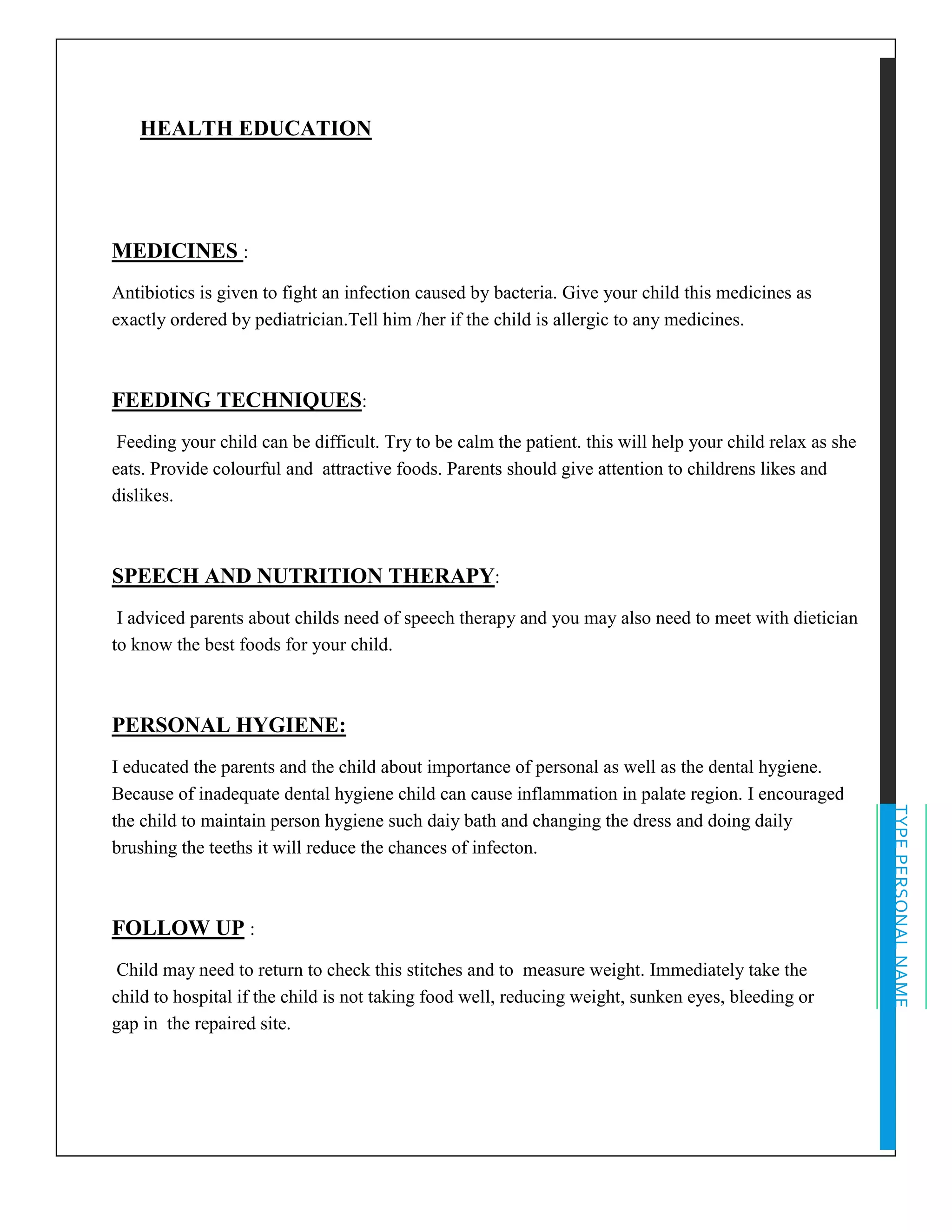 TYPEPERSONALNAME
HEALTH EDUCATION
MEDICINES :
Antibiotics is given to fight an infection caused by bacteria. Give your child this medicines as
exactly ordered by pediatrician.Tell him /her if the child is allergic to any medicines.
FEEDING TECHNIQUES:
Feeding your child can be difficult. Try to be calm the patient. this will help your child relax as she
eats. Provide colourful and attractive foods. Parents should give attention to childrens likes and
dislikes.
SPEECH AND NUTRITION THERAPY:
I adviced parents about childs need of speech therapy and you may also need to meet with dietician
to know the best foods for your child.
PERSONAL HYGIENE:
I educated the parents and the child about importance of personal as well as the dental hygiene.
Because of inadequate dental hygiene child can cause inflammation in palate region. I encouraged
the child to maintain person hygiene such daiy bath and changing the dress and doing daily
brushing the teeths it will reduce the chances of infecton.
FOLLOW UP :
Child may need to return to check this stitches and to measure weight. Immediately take the
child to hospital if the child is not taking food well, reducing weight, sunken eyes, bleeding or
gap in the repaired site.
 