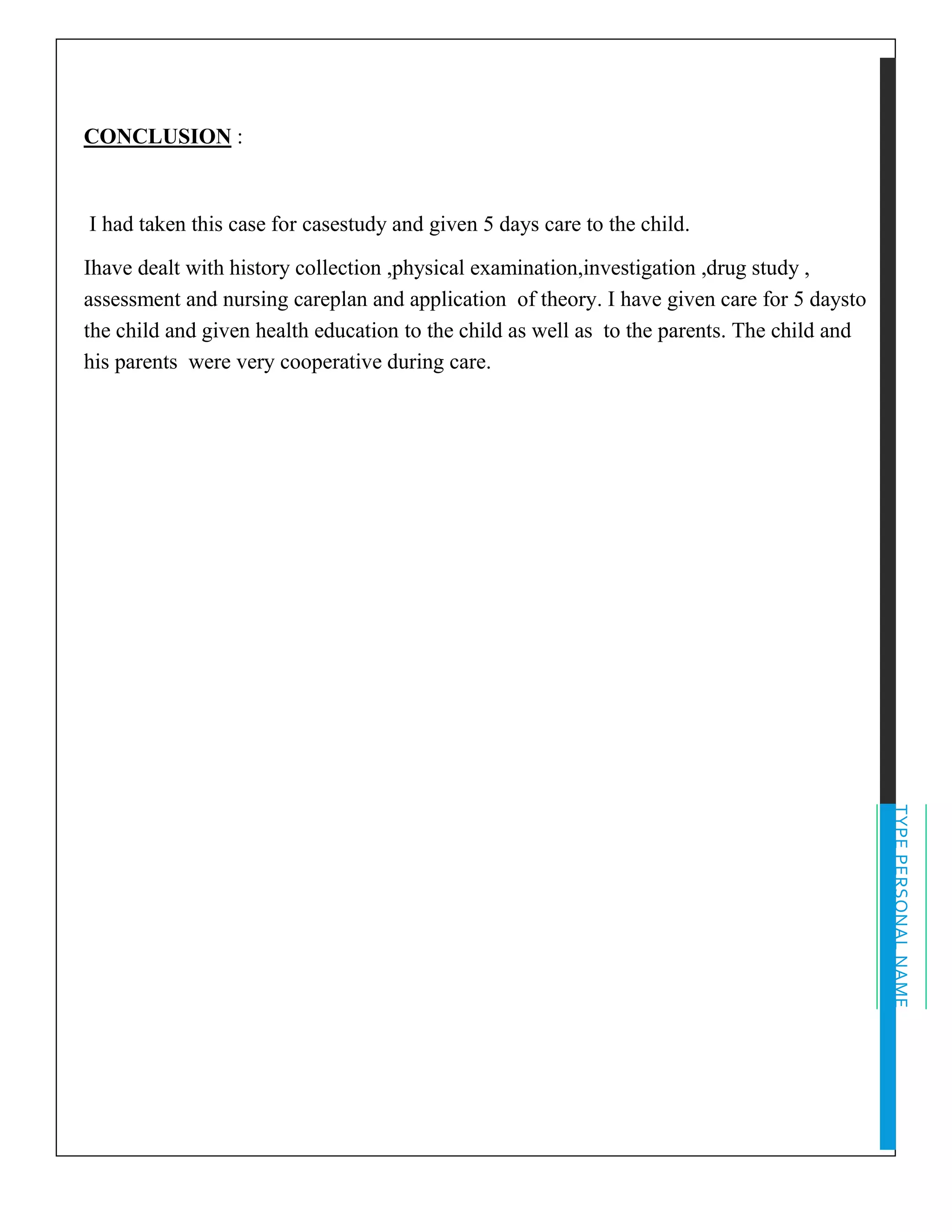 TYPEPERSONALNAME
CONCLUSION :
I had taken this case for casestudy and given 5 days care to the child.
Ihave dealt with history collection ,physical examination,investigation ,drug study ,
assessment and nursing careplan and application of theory. I have given care for 5 daysto
the child and given health education to the child as well as to the parents. The child and
his parents were very cooperative during care.
 