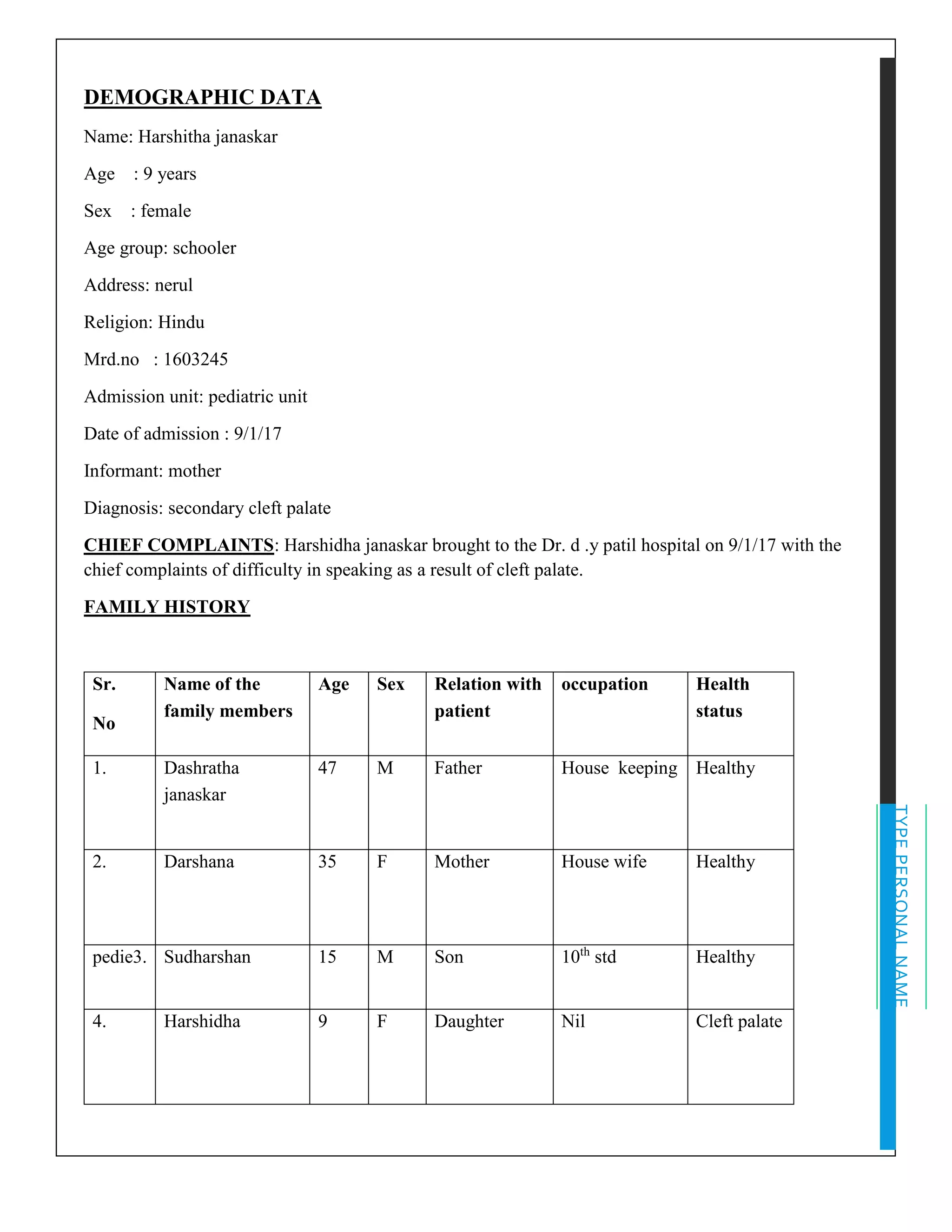 TYPEPERSONALNAME
DEMOGRAPHIC DATA
Name: Harshitha janaskar
Age : 9 years
Sex : female
Age group: schooler
Address: nerul
Religion: Hindu
Mrd.no : 1603245
Admission unit: pediatric unit
Date of admission : 9/1/17
Informant: mother
Diagnosis: secondary cleft palate
CHIEF COMPLAINTS: Harshidha janaskar brought to the Dr. d .y patil hospital on 9/1/17 with the
chief complaints of difficulty in speaking as a result of cleft palate.
FAMILY HISTORY
Sr.
No
Name of the
family members
Age Sex Relation with
patient
occupation Health
status
1. Dashratha
janaskar
47 M Father House keeping Healthy
2. Darshana 35 F Mother House wife Healthy
pedie3. Sudharshan 15 M Son 10th
std Healthy
4. Harshidha 9 F Daughter Nil Cleft palate
 