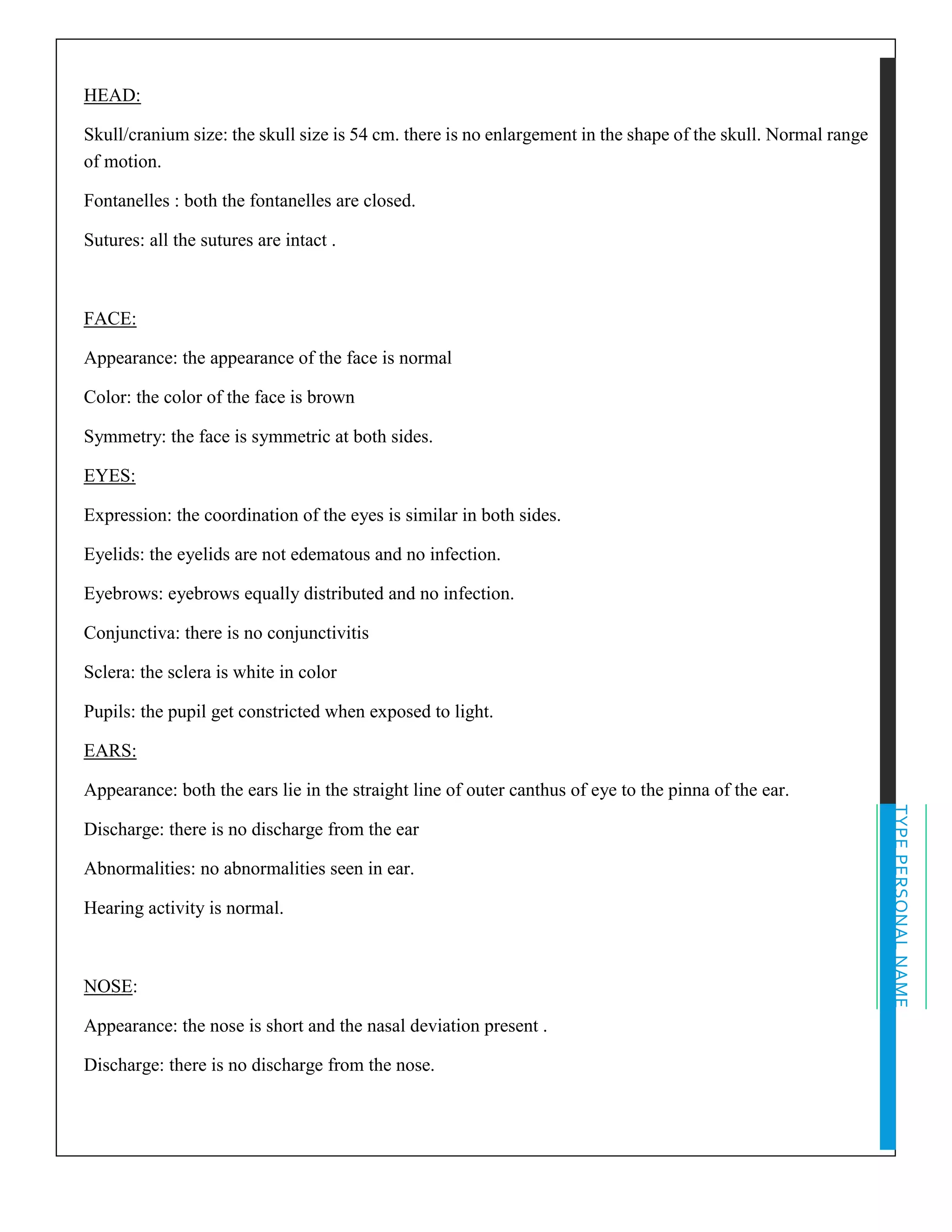 TYPEPERSONALNAME
HEAD:
Skull/cranium size: the skull size is 54 cm. there is no enlargement in the shape of the skull. Normal range
of motion.
Fontanelles : both the fontanelles are closed.
Sutures: all the sutures are intact .
FACE:
Appearance: the appearance of the face is normal
Color: the color of the face is brown
Symmetry: the face is symmetric at both sides.
EYES:
Expression: the coordination of the eyes is similar in both sides.
Eyelids: the eyelids are not edematous and no infection.
Eyebrows: eyebrows equally distributed and no infection.
Conjunctiva: there is no conjunctivitis
Sclera: the sclera is white in color
Pupils: the pupil get constricted when exposed to light.
EARS:
Appearance: both the ears lie in the straight line of outer canthus of eye to the pinna of the ear.
Discharge: there is no discharge from the ear
Abnormalities: no abnormalities seen in ear.
Hearing activity is normal.
NOSE:
Appearance: the nose is short and the nasal deviation present .
Discharge: there is no discharge from the nose.
 