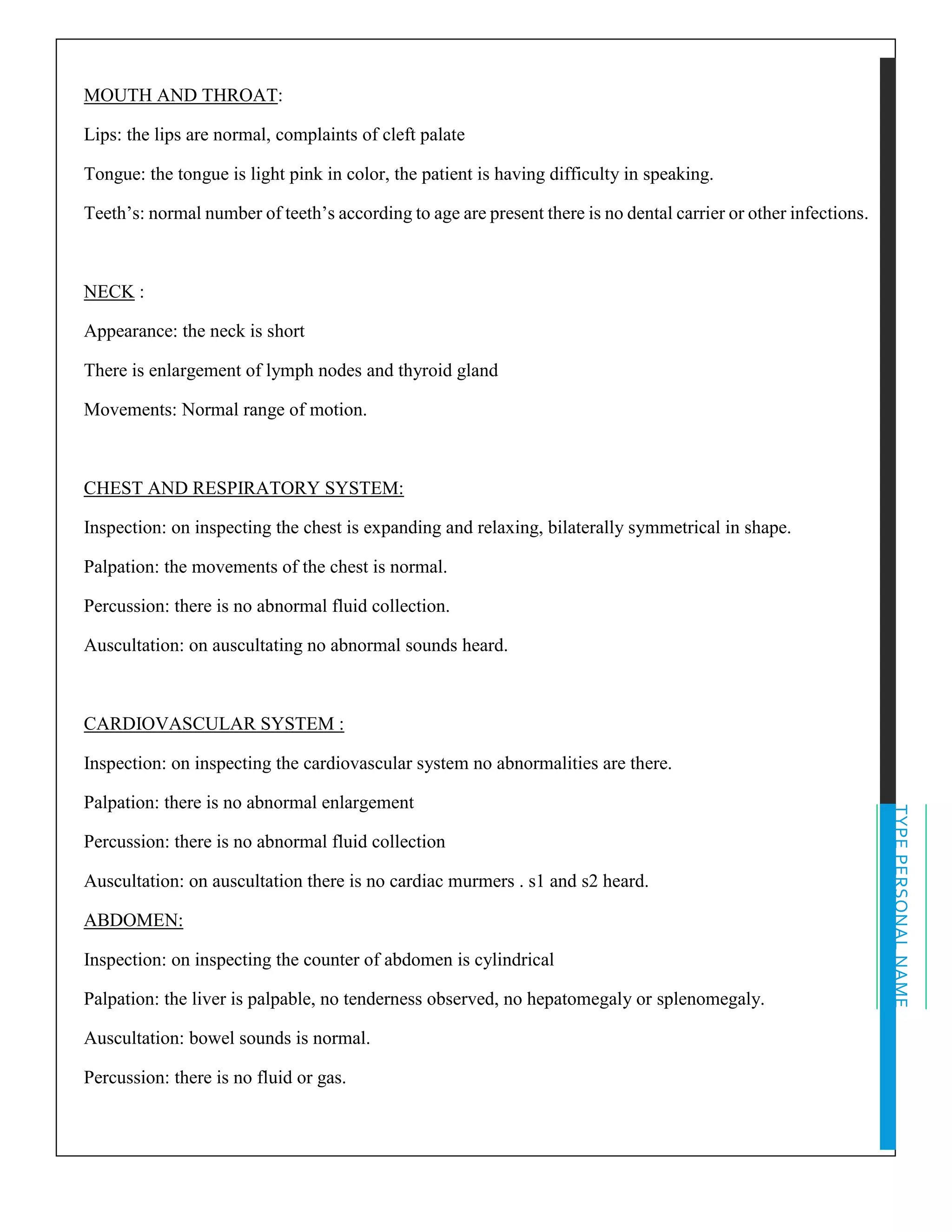 TYPEPERSONALNAME
MOUTH AND THROAT:
Lips: the lips are normal, complaints of cleft palate
Tongue: the tongue is light pink in color, the patient is having difficulty in speaking.
Teeth’s: normal number of teeth’s according to age are present there is no dental carrier or other infections.
NECK :
Appearance: the neck is short
There is enlargement of lymph nodes and thyroid gland
Movements: Normal range of motion.
CHEST AND RESPIRATORY SYSTEM:
Inspection: on inspecting the chest is expanding and relaxing, bilaterally symmetrical in shape.
Palpation: the movements of the chest is normal.
Percussion: there is no abnormal fluid collection.
Auscultation: on auscultating no abnormal sounds heard.
CARDIOVASCULAR SYSTEM :
Inspection: on inspecting the cardiovascular system no abnormalities are there.
Palpation: there is no abnormal enlargement
Percussion: there is no abnormal fluid collection
Auscultation: on auscultation there is no cardiac murmers . s1 and s2 heard.
ABDOMEN:
Inspection: on inspecting the counter of abdomen is cylindrical
Palpation: the liver is palpable, no tenderness observed, no hepatomegaly or splenomegaly.
Auscultation: bowel sounds is normal.
Percussion: there is no fluid or gas.
 