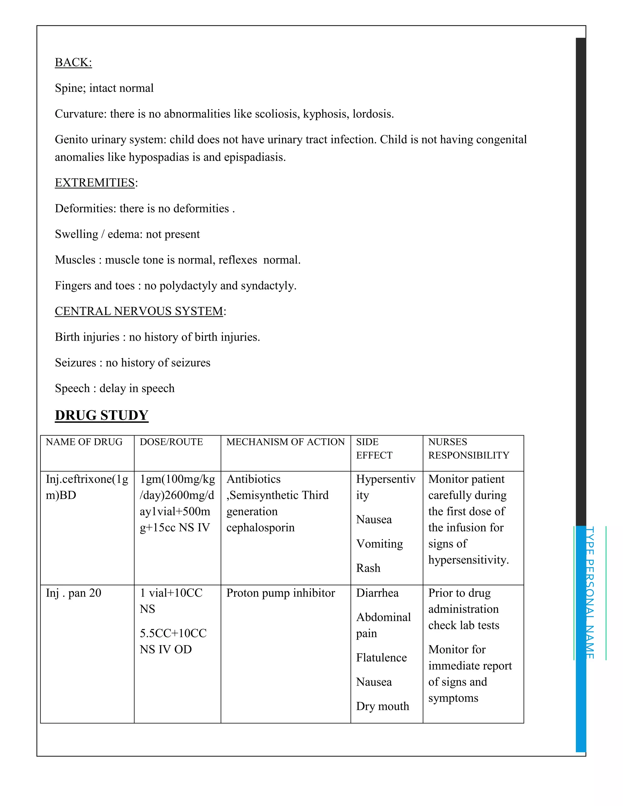 TYPEPERSONALNAME
BACK:
Spine; intact normal
Curvature: there is no abnormalities like scoliosis, kyphosis, lordosis.
Genito urinary system: child does not have urinary tract infection. Child is not having congenital
anomalies like hypospadias is and epispadiasis.
EXTREMITIES:
Deformities: there is no deformities .
Swelling / edema: not present
Muscles : muscle tone is normal, reflexes normal.
Fingers and toes : no polydactyly and syndactyly.
CENTRAL NERVOUS SYSTEM:
Birth injuries : no history of birth injuries.
Seizures : no history of seizures
Speech : delay in speech
DRUG STUDY
NAME OF DRUG DOSE/ROUTE MECHANISM OF ACTION SIDE
EFFECT
NURSES
RESPONSIBILITY
Inj.ceftrixone(1g
m)BD
1gm(100mg/kg
/day)2600mg/d
ay1vial+500m
g+15cc NS IV
Antibiotics
,Semisynthetic Third
generation
cephalosporin
Hypersentiv
ity
Nausea
Vomiting
Rash
Monitor patient
carefully during
the first dose of
the infusion for
signs of
hypersensitivity.
Inj . pan 20 1 vial+10CC
NS
5.5CC+10CC
NS IV OD
Proton pump inhibitor Diarrhea
Abdominal
pain
Flatulence
Nausea
Dry mouth
Prior to drug
administration
check lab tests
Monitor for
immediate report
of signs and
symptoms
 