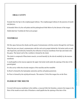 TYPEPERSONALNAME
ORAL CAVITY
Extends from the lips to the oropharyngeal isthmus. The oropharyngeal isthmus Is the junction of mouth
and pharynx.
Is bounded Above by the soft palate and the palatoglossal folds Below by the dorsum of the tongue
Subdivided into Vestibule & Oral cavity proper
VESTIBULE
Slit like space between the cheeks and the gums Communicates with the exterior through the oral fissure
When the jaws are closed, communicates with the oral cavity proper behind the 3rd molar tooth on each
side Superiorly and inferiorly limited by the reflection of mucous membrane from lips and cheek onto
the gums. The lateral wall of the vestibule is formed by the cheek
The cheek is composed of Buccinator muscle, covered laterally by the skin & medially by the mucous
membrane
A small papilla on the mucosa opposite the upper 2nd molar tooth marks the opening of the duct of the
parotid gland.
It is the cavity within the alveolar margins of the maxillae and the mandible
Its Roof is formed by the hard palate anteriorly and the soft palate posteriorly
Its Floor is formed by the mylohyoid muscle. The anterior 2/3rd of the tongue lies on the floor.
FLOOR OF THE MOUTH
Covered with mucous membrane in the midline, a mucosal fold, the frenulum, connects the tongue to the
floor of the mouth on each side of frenulum a small papilla has the opening of the duct of the
 