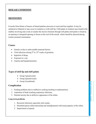TYPEPERSONALNAME
DISEASE CONDITION
DEFINITION
It results from failure of masses of lateral palatine processes to meet and fuse together. It may be
unilateral or bilateral or may occur in isolation or with cleft lip. Cleft palate in isolation may found in the
midline involving only uvula or reaches the incisive foramen through soft palate.cleft palate is found as
an opening or elongated opening or fissure in the roof of the mouth which should be detected during
routine neonatal examination.
Causes
• Genetic or due to unfavourable maternal factors.
• Viral infections during 5th
to 12th
weeks of gestation.
• Ingestion of drugs.
• Exposure to x-ray.
• Anemia and hypoproteinemia.
Types of cleft lip and cleft palate
➢ Group 1(prealveolar)
➢ Group 2(postalveolar)
➢ Group 3(combined)
Complication
1. Feeding problems due to ineffective sucking resulting in undernutrition.
2. Aspiration of feeds resulting respiratory infections.
3. Parental anxiety due to defective appearance of the infant.
Long term problems
1. Recurrent infections especially otitis media.
2. Disturbed parent child relationship and maladjustment with nonacceptance of the infant.
3. Impairement of speech.
 