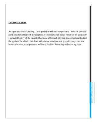 TYPEPERSONALNAME
INTRODUCTION
As a part my clinical posting , I was posted in pediatric surgery unit. I took a 9 year old
child (ms.Harshitha) with the diagnosisof secondary cleft palate repair for my casestudy.
I collected history of the patient ,I had done a thorough physical assessment and find out
the needs of the child, I had dealt with disease condition and given five days care and
health education to the parent as well as to th child. Recording and reporting done.
 