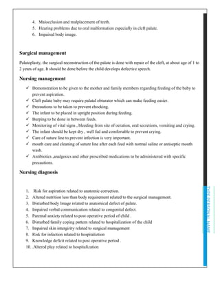 TYPEPERSONALNAME
4. Malocclusion and malplacement of teeth.
5. Hearing problems due to oral malformation especially in cleft palate.
6. Impaired body image.
Surgical management
Palatoplasty, the surgical reconstruction of the palate is done with repair of the cleft, at about age of 1 to
2 years of age. It should be done before the child develops defective speech.
Nursing management
✓ Demonstration to be given to the mother and family members regarding feeding of the baby to
prevent aspiration.
✓ Cleft palate baby may require palatal obturator which can make feeding easier.
✓ Precautions to be taken to prevent chocking.
✓ The infant to be placed in upright position during feeding.
✓ Burping to be done in between feeds.
✓ Monitoring of vital signs , bleeding from site of oeration, oral secretions, vomiting and crying.
✓ The infant should be kept dry , well fed and comfortable to prevent crying.
✓ Care of suture line to prevent infection is very important.
✓ mouth care and cleaning of suture line after each feed with normal saline or antiseptic mouth
wash.
✓ Antibiotics ,analgesics and other prescribed medications to be administered with specific
precautions.
Nursing diagnosis
1. Risk for aspiration related to anatomic correction.
2. Altered nutrition less than body requirement related to the surgical management.
3. Disturbed body Image related to anatomical defect of palate.
4. Impaired verbal communication related to congenital defect.
5. Parental anxiety related to post operative period of child .
6. Disturbed family coping pattern related to hospitalization of the child
7. Impaired skin intergirity related to surgical management
8. Risk for infection related to hospitaliztion
9. Knowledge deficit related to post operative period .
10. .Altered play related to hospitalization
 