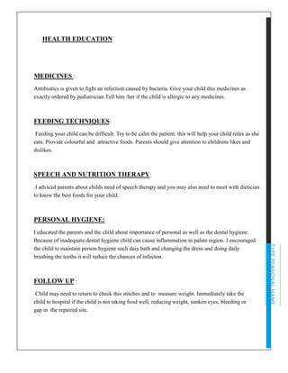 TYPEPERSONALNAME
HEALTH EDUCATION
MEDICINES :
Antibiotics is given to fight an infection caused by bacteria. Give your child this medicines as
exactly ordered by pediatrician.Tell him /her if the child is allergic to any medicines.
FEEDING TECHNIQUES:
Feeding your child can be difficult. Try to be calm the patient. this will help your child relax as she
eats. Provide colourful and attractive foods. Parents should give attention to childrens likes and
dislikes.
SPEECH AND NUTRITION THERAPY:
I adviced parents about childs need of speech therapy and you may also need to meet with dietician
to know the best foods for your child.
PERSONAL HYGIENE:
I educated the parents and the child about importance of personal as well as the dental hygiene.
Because of inadequate dental hygiene child can cause inflammation in palate region. I encouraged
the child to maintain person hygiene such daiy bath and changing the dress and doing daily
brushing the teeths it will reduce the chances of infecton.
FOLLOW UP :
Child may need to return to check this stitches and to measure weight. Immediately take the
child to hospital if the child is not taking food well, reducing weight, sunken eyes, bleeding or
gap in the repaired site.
 