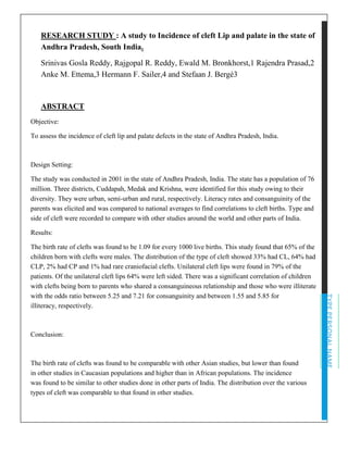 TYPEPERSONALNAME
RESEARCH STUDY : A study to Incidence of cleft Lip and palate in the state of
Andhra Pradesh, South India.
Srinivas Gosla Reddy, Rajgopal R. Reddy, Ewald M. Bronkhorst,1 Rajendra Prasad,2
Anke M. Ettema,3 Hermann F. Sailer,4 and Stefaan J. Bergé3
ABSTRACT
Objective:
To assess the incidence of cleft lip and palate defects in the state of Andhra Pradesh, India.
Design Setting:
The study was conducted in 2001 in the state of Andhra Pradesh, India. The state has a population of 76
million. Three districts, Cuddapah, Medak and Krishna, were identified for this study owing to their
diversity. They were urban, semi-urban and rural, respectively. Literacy rates and consanguinity of the
parents was elicited and was compared to national averages to find correlations to cleft births. Type and
side of cleft were recorded to compare with other studies around the world and other parts of India.
Results:
The birth rate of clefts was found to be 1.09 for every 1000 live births. This study found that 65% of the
children born with clefts were males. The distribution of the type of cleft showed 33% had CL, 64% had
CLP, 2% had CP and 1% had rare craniofacial clefts. Unilateral cleft lips were found in 79% of the
patients. Of the unilateral cleft lips 64% were left sided. There was a significant correlation of children
with clefts being born to parents who shared a consanguineous relationship and those who were illiterate
with the odds ratio between 5.25 and 7.21 for consanguinity and between 1.55 and 5.85 for
illiteracy, respectively.
Conclusion:
The birth rate of clefts was found to be comparable with other Asian studies, but lower than found
in other studies in Caucasian populations and higher than in African populations. The incidence
was found to be similar to other studies done in other parts of India. The distribution over the various
types of cleft was comparable to that found in other studies.
 