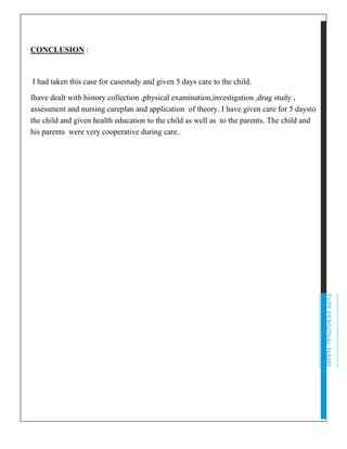 TYPEPERSONALNAME
CONCLUSION :
I had taken this case for casestudy and given 5 days care to the child.
Ihave dealt with history collection ,physical examination,investigation ,drug study ,
assessment and nursing careplan and application of theory. I have given care for 5 daysto
the child and given health education to the child as well as to the parents. The child and
his parents were very cooperative during care.
 