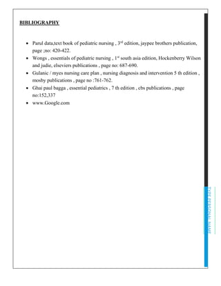 TYPEPERSONALNAME
BIBLIOGRAPHY
• Parul data,text book of pediatric nursing , 3rd
edition, jaypee brothers publication,
page ;no: 420-422.
• Wongs , essentials of pediatric nursing , 1st
south asia edition, Hockenberry Wilson
and judie, elseviers publications , page no: 687-690.
• Gulanic / myes nursing care plan , nursing diagnosis and intervention 5 th edition ,
mosby publications , page no :761-762.
• Ghai paul bagga , essential pediatrics , 7 th edition , cbs publications , page
no:152,337
• www.Google.com
 