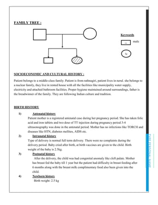 TYPEPERSONALNAME
FAMILY TREE :
Keywords
male
SOCIOECONOMIC AND CULTURAL HISTORY :
Patient belongs to a middle-class family. Patient is from rathnagiri, patient lives in nerul. she belongs to
a nuclear family, they live in rented house with all the facilities like municipality water supply,
electricity and attached bathroom facilities. Proper hygiene maintained around surroundings, father is
the breadwinner of the family. They are following Indian culture and tradition.
BIRTH HISTORY
1) Antenatal history
Patient mother is a registered antenatal case during her pregnancy period. She has taken folic
acid and iron tablets and two dose of TT injection during pregnancy period 3-4
ultrasonography was done in the antenatal period. Mother has no infections like TORCH and
diseases like HTN, diabetes mellites, AIDS etc.
2) Intranatal history
Type of delivery is normal full term delivery. There were no complaints during the
delivery period. Baby cried after birth, at birth vaccines are given to the child. Birth
weight of the baby is 2.5kg.
3) Postnatal history
After the delivery, the child was had congenital anomaly like cleft palate. Mother
has breast fed the baby till 1 year but the patient had difficulty in breast feeding after
6 months along with the breast milk complimentary food also been given into the
child.
4) Newborn history
Birth weight: 2.5 kg
m
fe
m
 