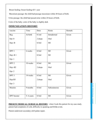 TYPEPERSONALNAME
Breast feeding: breast feeding till 1 year
Meconium passage: the child had passage meconium within 48 hours of birth.
Urine passage: the child had passed urine within 24 hours of birth.
Color of the baby: color of the baby is slightly dark
IMMUNIZATION HISTORY
vaccine Time Dose Route Remark
Bcg
Opv 0
Hep -B
At birth 0.1ml
2 drops
0.5ml
Intradermal
Oral
IM
Given
DPT 1
Hep -B 1
Opv 1
6 weeks 0.5ml
0.5ml
IM
IM
Given
DPT 2
Hep -B2
Opv 2
10 weeks 0.5ml
2 drops
IM
Oral
Given
DPT 3
Hep-B3
Opv 3
14 weeks 0.5ml
2 drops
IM
Oral
Given
Measles 9 months 0.5ml Subcutaneous Given
DPT booster 5- 6 years 0.5ml IM Given
PRESENT MEDICAL/ SURGICAL HISTORY : when I took this patient for my case study.
patient had complaints of cold, difficulty in speaking and bifida uvula.
Patient underwent secondary cleft palate repair.
 