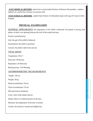 TYPEPERSONALNAME
PAST MEDICAL HISTORY: patient has no past medical history of diseases like jaundice , malaria ,
typhoid ,etc. patient has a history of common cold.
PAST SURGICAL HISTORY : patient had a history of cleft palate repair at the age of 4 years in Nair
hospital.
PHYSICAL EXAMINATION
GENERAL APPEARANCE: the appearance of the child is abnormal. the patient is having cleft
palate, so there is an opening between the roof of the mouth and nose.
Posture: normal posture
Gait: the gait of the child is balanced
Nourishment: the child is nourished
Activity: the child is dull in her activity
VITAL SIGNS
Temperature: 98.6 f
Pulse rate: 98 bts/min
Respiration :26 brths/min
Blood pressure :110/70mmhg
ANTHROPOMETRIC MEASUREMENTS:
Height: 120 cm
Weight: 28 kg
Head circumference: 54 cm
Chest circumference: 56 cm
Skin and mucus membrane:
Color: color of the child is brown.
Edema: there is no edema present on the skin.
Moisture: the temperature of the skin is normal.
Texture: the texture is normal and slightly dry.
 