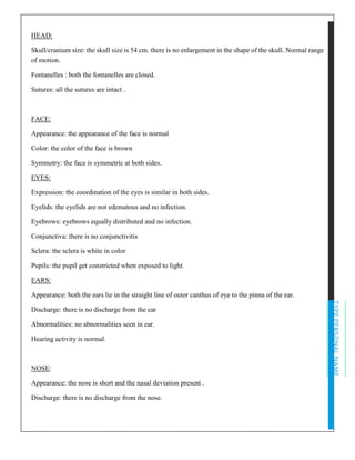 TYPEPERSONALNAME
HEAD:
Skull/cranium size: the skull size is 54 cm. there is no enlargement in the shape of the skull. Normal range
of motion.
Fontanelles : both the fontanelles are closed.
Sutures: all the sutures are intact .
FACE:
Appearance: the appearance of the face is normal
Color: the color of the face is brown
Symmetry: the face is symmetric at both sides.
EYES:
Expression: the coordination of the eyes is similar in both sides.
Eyelids: the eyelids are not edematous and no infection.
Eyebrows: eyebrows equally distributed and no infection.
Conjunctiva: there is no conjunctivitis
Sclera: the sclera is white in color
Pupils: the pupil get constricted when exposed to light.
EARS:
Appearance: both the ears lie in the straight line of outer canthus of eye to the pinna of the ear.
Discharge: there is no discharge from the ear
Abnormalities: no abnormalities seen in ear.
Hearing activity is normal.
NOSE:
Appearance: the nose is short and the nasal deviation present .
Discharge: there is no discharge from the nose.
 