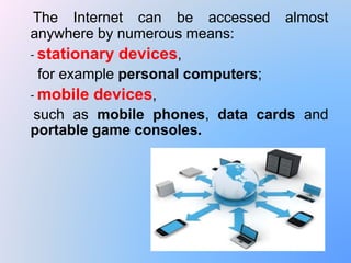 The Internet can be accessed almost
anywhere by numerous means:
- stationary devices,
for example personal computers;
- mobile devices,
such as mobile phones, data cards and
portable game consoles.
 