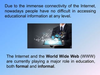 Due to the immense connectivity of the Internet,
nowadays people have no difficult in accessing
educational information at any level.
The Internet and the World Wide Web (WWW)
are currently playing a major role in education,
both formal and informal.
 