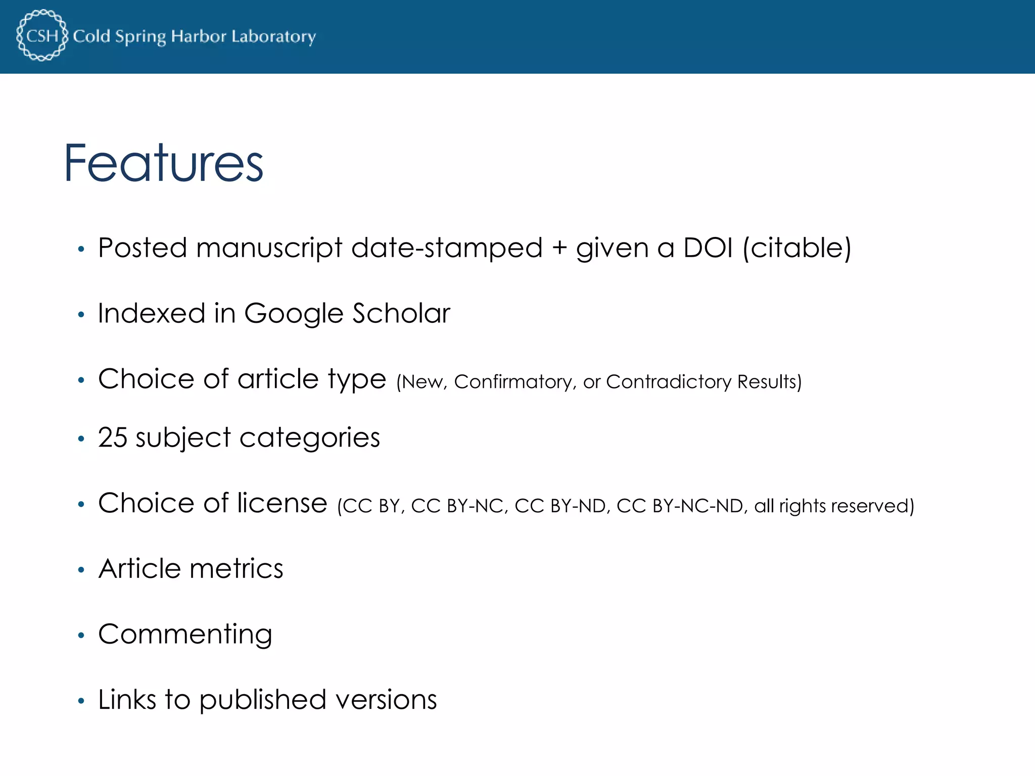Features 
• Posted manuscript date-stamped + given a DOI (citable) 
• Indexed in Google Scholar 
• Choice of article type (New, Confirmatory, or Contradictory Results) 
• 25 subject categories 
• Choice of license (CC BY, CC BY-NC, CC BY-ND, CC BY-NC-ND, all rights reserved) 
• Article metrics 
• Commenting 
• Links to published versions 
 